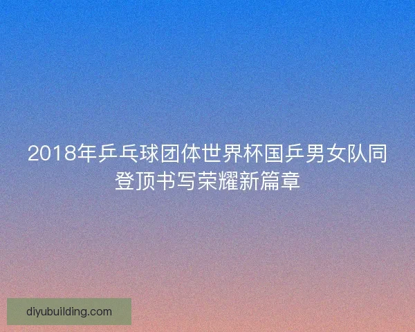 2018年乒乓球团体世界杯国乒男女队同登顶书写荣耀新篇章