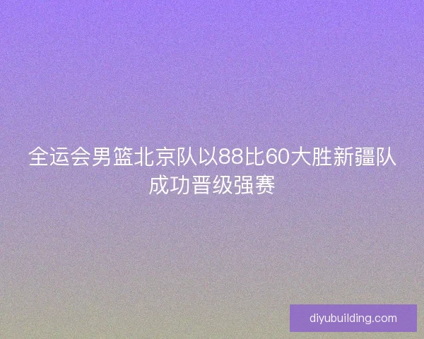全运会男篮北京队以88比60大胜新疆队成功晋级强赛