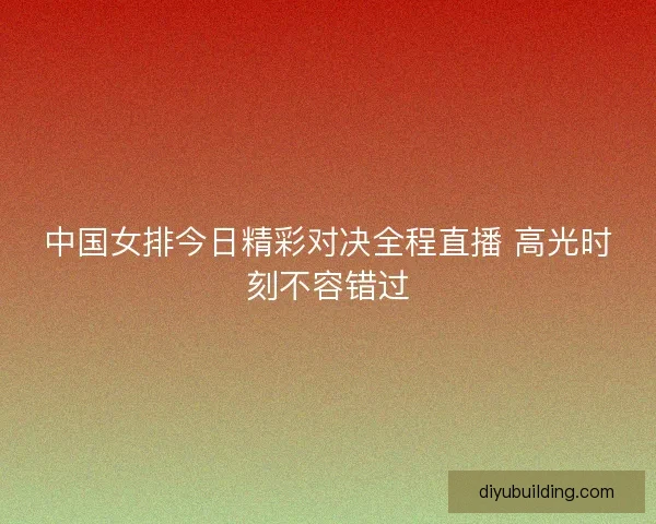 中国女排今日精彩对决全程直播 高光时刻不容错过